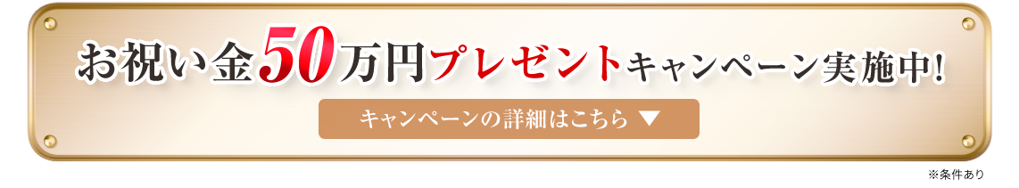 お祝い金50万円プレゼントキャンペーン実施中！キャンペーンの詳細はこちら