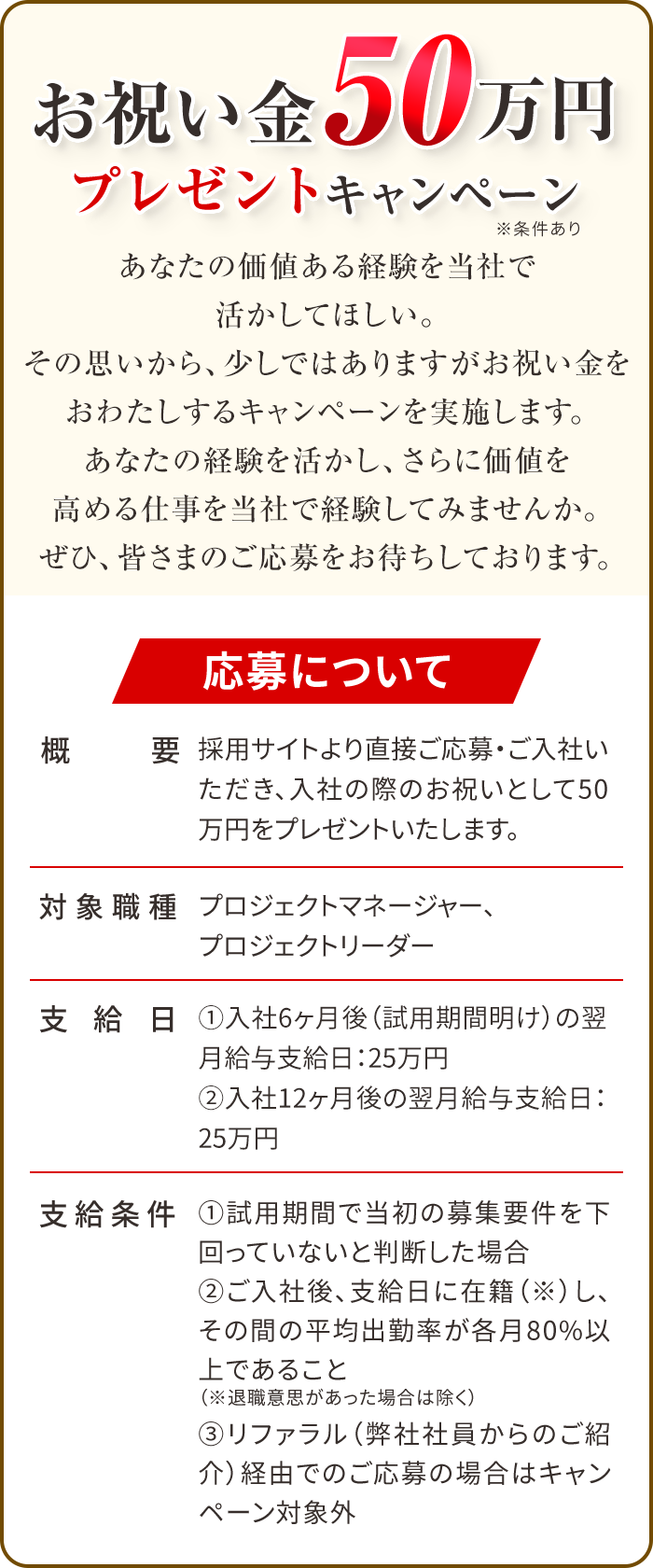 お祝い金50万円プレゼントキャンペーン！（条件あり）採用サイトより直接ご応募・ご入社いただき、入社の際のお祝いとして50万円をプレゼントいたします。対象職種はプロジェクトマネージャーとプロジェクトリーダー、支給日は①入社6ヶ月後（試用期間明け）の翌月給与支給日：25万円②入社12ヶ月後の翌月給与支給日：25万円の2回。支給条件として、①試用期間で当初の募集要件を下回っていないと判断した場合、②ご入社後、支給日に在籍（※）し、その間の平均出勤率が各月80%以上であること（※退職意思があった場合は除く）、とさせていただきます。また、リファラル（弊社社員からのご紹介）経由でのご応募の場合はキャンペーン対象外です。